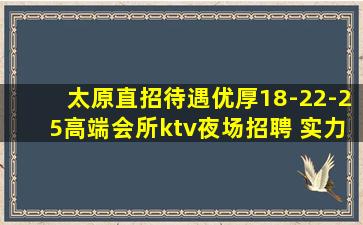 太原直招待遇优厚18-22-25高端会所ktv夜场招聘 实力